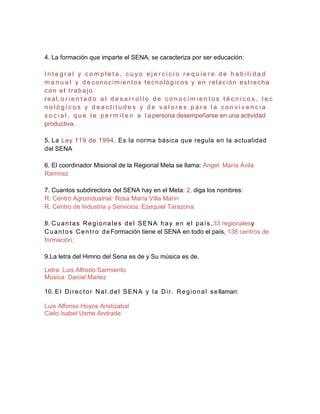 4. La formación que imparte el SENA, se caracteriza por ser educación:

Integral y completa, cuyo ejercicio requiere de habilidad
m a n u a l y d e conocimientos tecnológicos y en relación estrecha
con el trabajo
real,o r i e n t a d o a l d e s a r r o l l o d e c o n o c i m i e n t o s t é c n i c o s , t e c
nológicos y deactitudes y de valores para la convivencia
s o c i a l , q u e l e p e r m i t e n a l a persona desempeñarse en una actividad
productiva.

5. La Ley 119 de 1994. Es la norma básica que regula en la actualidad
del SENA

6. El coordinador Misional de la Regional Meta se llama: Ángel María Ávila
Ramírez

7. Cuantos subdirectora del SENA hay en el Meta: 2, diga los nombres:
R. Centro Agroindustrial: Rosa María Villa Marín
R. Centro de Industria y Servicios: Ezequiel Tarazona

8. C u a n t a s R e g i o n a l e s d e l S E N A h a y e n e l p a í s , 33 regionalesy
C u a n t o s C e n t r o d e Formación tiene el SENA en todo el país, 138 centros de
formación.

9.La letra del Himno del Sena es de y Su música es de.

Letra: Luis Alfredo Sarmiento
Música: Daniel Marlez

10. E l D i r e c t o r N a l . d e l S E N A y l a D i r . R e g i o n a l s e llaman:

Luis Alfonso Hoyos Aristizabal
Cielo Isabel Usme Andrade
 