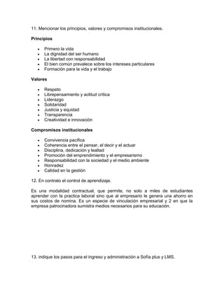 11. Mencionar los principios, valores y compromisos institucionales.

Principios

      Primero la vida
      La dignidad del ser humano
      La libertad con responsabilidad
      El bien común prevalece sobre los intereses particulares
      Formación para la vida y el trabajo

Valores

      Respeto
      Librepensamiento y actitud crítica
      Liderazgo
      Solidaridad
      Justicia y equidad
      Transparencia
      Creatividad e innovación

Compromisos institucionales

      Convivencia pacífica
      Coherencia entre el pensar, el decir y el actuar
      Disciplina, dedicación y lealtad
      Promoción del emprendimiento y el empresarismo
      Responsabilidad con la sociedad y el medio ambiente
      Honradez
      Calidad en la gestión

12. En contrato el control de aprendizaje.

Es una modalidad contractual, que permite, no solo a miles de estudiantes
aprender con la practica laboral sino que al empresario le genera una ahorro en
sus costos de nomina. Es un especie de vinculación empresarial y 2 en que la
empresa patrocinadora sumistra medios necesarios para su educación.




13. indique los pasos para el ingreso y administración a Sofía plus y LMS.
 