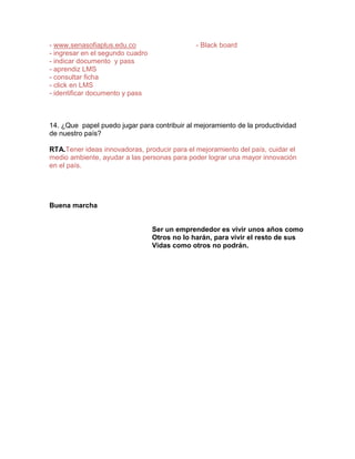 - www.senasofiaplus.edu.co                     - Black board
- ingresar en el segundo cuadro
- indicar documento y pass
- aprendiz LMS
- consultar ficha
- click en LMS
- identificar documento y pass



14. ¿Que papel puedo jugar para contribuir al mejoramiento de la productividad
de nuestro país?

RTA.Tener ideas innovadoras, producir para el mejoramiento del país, cuidar el
medio ambiente, ayudar a las personas para poder lograr una mayor innovación
en el país.




Buena marcha


                                  Ser un emprendedor es vivir unos años como
                                  Otros no lo harán, para vivir el resto de sus
                                  Vidas como otros no podrán.
 