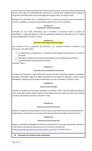 mismo. Este juego da la posibilidad de apoyarse en un amigo para complementar o ampliar la
respuesta y consultar el documento del reglamento (ayuda extra). Duración 2 horas.
De igual forma participen de la socialización, de las normas de convivencia que nos permitirán
conocer cuál debe ser nuestro comportamiento dentro y fuera de la institución.
Actividad 3.3.3
Identificando mi estilo de aprendizaje

Participen de una charla informativa, que le brindará su instructor sobre los estilos de
aprendizaje, y luego identifique su estilo de aprendizaje mediante la aplicación del Test “estilos
de Aprendizaje Kolb”. Duración: 2 horas.
Actividad 3.3.4
Orientación a la formación profesional Integral

Los invitamos a leer su programa de formación y su proyecto formativo ( Solicitarlo a su
instructor), y de ellos realice:
A. Un listado de las competencias y resultados de aprendizaje que alcanzará en su proceso
formativo.
B. Mencione 2 ocupaciones que podrá desempeñar unas vez obtenga su certificado.
C. Enumere las fases de su proyecto formativo.
Duración 4 horas.
Actividad 3.3.5
Conociendo nuestras plataformas institucionales

Participe de la exposición sobre SOFIA PLUS (Como consultar constancias, Reportar novedades,
descargar certificados, ingresar al LMS, actualización de los datos del aprendiz), y sobre nuestra
Blackboard. Realice ejercicios prácticos planteados por cada orientador. Duración 2 horas.
Actividad 3.3.6
Sistema Gestión de Calidad

Atienda la socialización del sistema de gestión de calidad, misión, visión del SENA, promesa de
valor. Entre todo el grupo deben conformar tres equipos para que cada uno realice una cartelera
acorde a cada temática expuesta. Duración: 1 hora.

Actividad 3.3.7
Alternativas y acciones de formación

Genere un listado de las alternativas y acciones que se hacen necesarias para el desarrollo de las
etapas lectiva y productiva en su proceso de formación profesional integral. Duración 2 horas.
Actividad 3.3.8
Evidencias del proceso de Inducción

Ingrese a la plataforma BlackBoard y resuelva la evaluación de su proceso de inducción. Adicional
a ello realice la encuesta de inducción que se encuentra en el portal del
Senahttp://www.senavirtual.edu.co/encuestas/induccion_aprendiz.php . Duración:2 horas.
3.4

Actividades de transferencia del conocimiento.

Página 3 de 4

 