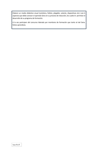 Elabore un medio didáctico visual (cartelera, folleto, plegable, volante, diapositivas etc.) con 6
aspectos que debe conocer el aprendiz Sena en su proceso de inducción, los cuales le permitan el
desarrollo de su programa de formación.
A la vez participen del concurso liderado por monitores de formación que tanto sé del Sena.
Éxitos aprendices.

Página 4 de 4

 