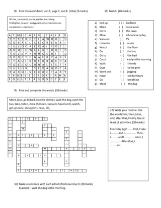 8) Findthe wordsfrom unit1, page 7, and8. (Jobs) (5marks) 11) Match. (10 marks)
A T M E C H A N I C A Y F O
T Y T T R E T I A W O D I U
E O E A E L S E C R E U R I
I U L O C A E C A I Y O E J
A B O I E W C E G T U O F H
T O L o P Y H H O E U I I D
G D D E T E N A E R Y A G S
I Y A U I R U E D R O C H A
F G E J O U R N A L I S T Y
E U S U N S E D A U O E A
R A R O I S E C R E T A R Y
I R R E S S E R D R I A H A
F D U S T E A G O O D C E E
9) Findand complete the words. (10marks)
10) Make a sentence witheachactivityfromexercise 9. (20 marks)
Example:Iwalkthe dog inthe morning.
G T O B D
E
D
M
A
P A Y S R S
K
E
H A
R M H L A
L
H V L U
A O
B
S H T O E T N O
Writer, journalist,nurse,waiter, secretary,
firefighter, lawyer, bodyguard,pilot,hairdresser,
receptionist,mechanic.
Meet,dust,go to bed,ironthe clothes,walkthe dog,catch the
bus,take,listen,mowthe lawn,vacuum,have lunch,watch,
getup early,playsports,read, do,
a) Get up ( c ) bedlate
b) Make ( ) homework
c) Go to ( ) the lawn
d) Mow ( ) school everyday
e) Vacuum ( ) TV
f) Listento ( ) music
g) Watch ( ) the floor
h) Do ( ) the bus
i) Go to ( ) the bed
j) Catch ( ) earlyinthe morning
k) Walk ( ) friends
l) Dust ( ) in the gym
m) Work out ( ) jogging
n) Have ( ) the furniture
o) Go ( ) breakfast
p) Meet ( ) the dog
12) Write yourroutine.Use
the wordsfirst,then,later,
and,after that,finally.Use at
least15 activities. (20marks)
Everyday I get………first,Itake
a ……….and I ……………. Then,
I………..andI ………….. Later,I
……………..Afterthat,I
……….etc.
 