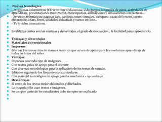  Nuevas tecnologías:
 - Programas informáticos (CD u on-line) educativos: videojuegos, lenguajes de autor, actividades de
  aprendizaje, presentaciones multimedia, enciclopedias, animaciones y simulaciones interactivas...
 - Servicios telemáticos: páginas web, weblogs, tours virtuales, webquest, cazas del tesoro, correo
  electrónico, chats, foros, unidades didácticas y cursos on-line...
 - TV y vídeo interactivos.

 Establezca cuales son las ventajas y desventajas, el grado de motivación , la facilidad para reproducirlo.

 Ventajas y desventajas
 Materiales convencionales
 Impresos
 Libros: Textos escritos de manera temática que sirven de apoyo para la enseñanza- aprendizaje de
  todas las áreas del saber.
 Ventajas:
 Impresos con todo tipo de imágenes.
 Con textos guías de apoyo para el docente.
 Con diversas metodologías para la aplicación de los temas de estudio.
 Editados siguiendo los lineamientos curriculares.
 Con material tecnológico de apoyo para la enseñanza – aprendizaje.
 Desventajas:
 El costo de los textos mejor elaborados y diseñados.
 La mayoría sólo usan textos e imágenes.
 Su uso por parte de los estudiantes debe siempre ser explicado.


 