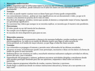  Materiales audiovisuales
 Video: Dispositivo que se utiliza para captar la atencion del estudiante , favorece el aprendizaje y sirve
    de apoyo para el profesor, puede utilizarce en el salon de clases con una television y el video
    documental.
   Ventajas
   El video se puede repetir cuantas veces se desee hasta que el tema quede comprendido.
   Los conocimientos teóricos , podran ser mas significativos con un documental o video, ya que se le
    muestra a los alumnos la practica de lo visto en clase.
   Esta lleno de imágenes, sonidos y textos que ayudan al alumno a comprender mejor el tema, logrando
    un aprendizaje significativo.
   En ocaciones hay videos que aunque no se necesita explicar, se necesita que el maestro este pendiente.
   Desventajas
   El video puede no ser del interés de los alumnos.
   No cumple con el objetivo previsto.
   Se necesita de otros dispositivos para para su uso.

 Materiales sonoros
 Radio: Conductor de la transmisión a distancia de mensajes hablados, sonidos mediante ondas
    electromagnéticas. La radio es un medio de difusión masivo que llega al radio-escucha de
    forma personal, es el medio de mayor alcance, ya que llega a todas las clases sociales
   Ventajas
   Los contenidos se propagan al instante y permite estar informados de las últimas novedades.
   Al narrar un texto, el interlocutor puede crear personajes, escenarios e ideas con los datos o la forma de
    hablar de quien lo está narrando.
   Podemos llevar con nosotros un radio y escucharlo mientras realizamos cualquier actividad en oficina,
    dentro del auto, casa o estudios.
   Dependiendo del programa y emisora, podemos encontrar actividades dirigidas a estudiantes donde
    ellos pueden participar llamando para dar sus opiniones, respuestas o ideas sobre un tema en
    particular.
   Existen algunos programas infantiles de rondas, cuentos, historias y canciones.
   Puede llegar a audiencias donde no existan instituciones educativas y formar así a sus oyentes a un
    bajo costo.
 
