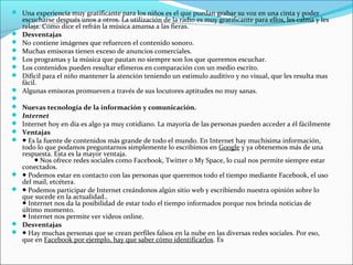  Una experiencia muy gratificante para los niños es el que puedan grabar su voz en una cinta y poder
    escucharse después unos a otros. La utilización de la radio es muy gratificante para ellos, les calma y les
    relaja. Como dice el refrán la música amansa a las fieras.
   Desventajas
   No contiene imágenes que refuercen el contenido sonoro.
   Muchas emisoras tienen exceso de anuncios comerciales.
   Los programas y la música que pautan no siempre son los que queremos escuchar.
   Los contenidos pueden resultar efímeros en comparación con un medio escrito.
   Difícil para el niño mantener la atención teniendo un estimulo auditivo y no visual, que les resulta mas
    fácil.
   Algunas emisoras promueven a través de sus locutores aptitudes no muy sanas.

   Nuevas tecnología de la información y comunicación.
   Internet
   Internet hoy en día es algo ya muy cotidiano. La mayoría de las personas pueden acceder a él fácilmente
   Ventajas
   ● Es la fuente de contenidos más grande de todo el mundo. En Internet hay muchísima información,
    todo lo que podamos preguntarnos simplemente lo escribimos en Google y ya obtenemos más de una
    respuesta. Esta es la mayor ventaja.
        ● Nos ofrece redes sociales como Facebook, Twitter o My Space, lo cual nos permite siempre estar
    conectados.
   ● Podemos estar en contacto con las personas que queremos todo el tiempo mediante Facebook, el uso
    del mail, etcétera.
   ● Podemos participar de Internet creándonos algún sitio web y escribiendo nuestra opinión sobre lo
    que sucede en la actualidad..
    ● Internet nos da la posibilidad de estar todo el tiempo informados porque nos brinda noticias de
    último momento.
    ● Internet nos permite ver videos online.
   Desventajas
   ● Hay muchas personas que se crean perfiles falsos en la nube en las diversas redes sociales. Por eso,
    que en Facebook por ejemplo, hay que saber cómo identificarlos. Es
 