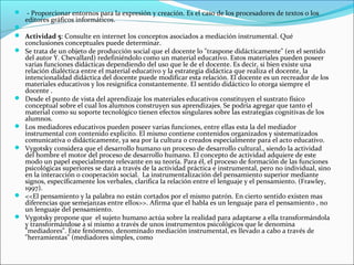  - Proporcionar entornos para la expresión y creación. Es el caso de los procesadores de textos o los
    editores gráficos informáticos.

 Actividad 5: Consulte en internet los conceptos asociados a mediación instrumental. Qué
    conclusiones conceptuales puede determinar.
   Se trata de un objeto de producción social que el docente lo "traspone didácticamente" (en el sentido
    del autor Y. Chevallard) redefiniéndolo como un material educativo. Estos materiales pueden poseer
    varias funciones didácticas dependiendo del uso que le de el docente. Es decir, si bien existe una
    relación dialéctica entre el material educativo y la estrategia didáctica que realiza el docente, la
    intencionalidad didáctica del docente puede modificar esta relación. El docente es un recreador de los
    materiales educativos y los resignifica constantemente. El sentido didáctico lo otorga siempre el
    docente .
   Desde el punto de vista del aprendizaje los materiales educativos constituyen el sustrato físico
    conceptual sobre el cual los alumnos construyen sus aprendizajes. Se podría agregar que tanto el
    material como su soporte tecnológico tienen efectos singulares sobre las estrategias cognitivas de los
    alumnos.
   Los mediadores educativos pueden poseer varias funciones, entre ellas esta la del mediador
    instrumental con contenido explicito. El mismo contiene contenidos organizados y sistematizados
    comunicativa o didácticamente, ya sea por la cultura o creados especialmente para el acto educativo.
   Vygotsky considera que el desarrollo humano un proceso de desarrollo cultural., siendo la actividad
    del hombre el motor del proceso de desarrollo humano. El concepto de actividad adquiere de este
    modo un papel especialmente relevante en su teoría. Para él, el proceso de formación de las funciones
    psicológicas superiores se dará a través de la actividad práctica e instrumental, pero no individual, sino
    en la interacción o cooperación social. La instrumentalización del pensamiento superior mediante
    signos, específicamente los verbales, clarifica la relación entre el lenguaje y el pensamiento. (Frawley,
    1997).
   <<El pensamiento y la palabra no están cortados por el mismo patrón. En cierto sentido existen mas
    diferencias que semejanzas entre ellos>>. Afirma que el habla es un lenguaje para el pensamiento , no
    un lenguaje del pensamiento.
   Vygotsky propone que el sujeto humano actúa sobre la realidad para adaptarse a ella transformándola
    y transformándose a sí mismo a través de unos instrumentos psicológicos que le denomina
    "mediadores". Este fenómeno, denominado mediación instrumental, es llevado a cabo a través de
    "herramientas" (mediadores simples, como
 