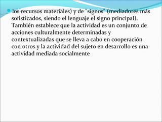 los recursos materiales) y de "signos" (mediadores más
 sofisticados, siendo el lenguaje el signo principal).
 También establece que la actividad es un conjunto de
 acciones culturalmente determinadas y
 contextualizadas que se lleva a cabo en cooperación
 con otros y la actividad del sujeto en desarrollo es una
 actividad mediada socialmente
 