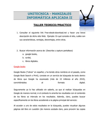 UNITECNICA - MANIZALES
INFORMÁTICA APLICADA II
TALLER TEORICO/PRACTICO
1. Consultar el siguiente link Free-ebook-download.net y hacer una breve
descripción de dicho sitio Web. Ejemplo: En qué consiste el sitio, cuáles son
sus características, ventajas, desventajas, entre otras.
2. Buscar información acerca de: (Describa y capture pantallazo)
a. google books,
b. scribd,
c. libros digitales.
Google books
Google Books ("Libros" en español, y ha tenido otros nombres en el pasado, como
Google Book Search o Print), consiste en un servicio de búsqueda de texto dentro
de libros que Google ha escaneado (más de 10 millones al año 2010),
convirtiéndolos al formato digital.
Seguramente ya lo has utilizado sin saberlo, ya que al realizar búsquedas en
Google de manera normal, si el contexto lo amerita los resultados con el contenido
de los libros se intercala en los resultados. Además, claro, puedes buscar
específicamente en los libros accediendo a la página principal del servicio:
Al acceder a uno de estos resultados en la búsqueda, puedes visualizar algunas
páginas del libro en cuestión (de manera acotada claro, para prevenir las copias
 