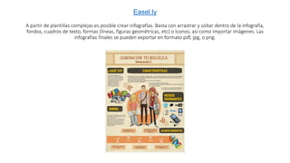 Easel.ly
A partir de plantillas complejas es posible crear infografías. Basta con arrastrar y soltar dentro de la infografía,
fondos, cuadros de texto, formas (líneas, figuras geométricas, etc) o íconos; así como importar imágenes. Las
infografías finales se pueden exportar en formato pdf, jpg, o png.
 