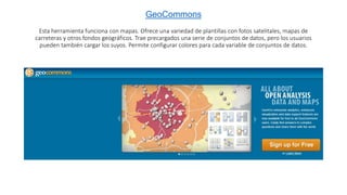 GeoCommons
Esta herramienta funciona con mapas. Ofrece una variedad de plantillas con fotos satelitales, mapas de
carreteras y otros fondos geográficos. Trae precargados una serie de conjuntos de datos, pero los usuarios
pueden también cargar los suyos. Permite configurar colores para cada variable de conjuntos de datos.
 
