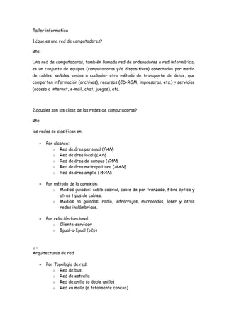 Taller informatica 1.¿que es una red de computadores? Rta: Una red de computadoras, también llamada red de ordenadores o red informática, es un conjunto de equipos (computadoras y/o dispositivos) conectados por medio de cables, señales, ondas o cualquier otro método de transporte de datos, que comparten información (archivos), recursos (CD-ROM, impresoras, etc.) y servicios (acceso a internet, e-mail, chat, juegos), etc. 2.¿cuales son las clase de las redes de computadoras? Rta: las redes se clasifican en: Por alcance:  Red de área personal (PAN)  Red de área local (LAN)  Red de área de campus (CAN)  Red de área metropolitana (MAN)  Red de área amplia (WAN)  Por método de la conexión:  Medios guiados: cable coaxial, cable de par trenzado, fibra óptica y otros tipos de cables.  Medios no guiados: radio, infrarrojos, microondas, láser y otras redes inalámbricas.  Por relación funcional:  Cliente-servidor  Igual-a-Igual (p2p)  Arquitecturas de red Por Topología de red:  Red de bus  Red de estrella  Red de anillo (o doble anillo)  Red en malla (o totalmente conexa)  Red en árbol  Red Mixta (cualquier combinación de las anteriores)  Por la direccionalidad de los datos (tipos de transmisión)  Simplex (unidireccionales), un Equipo Terminal de Datos transmite y otro recibe. (p. ej. streaming)  Half-Duplex (bidireccionales), sólo un equipo transmite a la vez. También se llama Semi-Duplex (p. ej. una comunicación por equipos de radio, si los equipos no son full dúplex, uno no podría transmitir (hablar) si la otra persona está también transmitiendo (hablando) porque su equipo estaría recibiendo (escuchando) en ese momento).  Full-Duplex (bidireccionales) , ambos pueden transmitir y recibir a la vez una misma información. (p. ej. videoconferencia).  3.explique como se comunican los computadores en una red Rta: un tipo de comunicacion es el puerto paralelo, que es un dispositivo muy poderoso,el cual se basa en la conexcion de dos o mas maquinas pasando todas por su concentrador que se encarga de recibir y dirigir los datos desde la maquina de fuente hasta la maquina destino. 4.¿que es una direccion ip? Rta: Una dirección IP es un número que identifica de manera lógica y jerárquica a una interfaz de un dispositivo dentro de una red que utilice el protocolo IP, que corresponde al nivel de red del protocolo TCP/IP. Weblografia: http://es.wikipedia.org 5.¿cuales o como se clasifican las direcciones ip? Rta: la clasificación de las direcciones IPs en 5 clases: A, B, C, D e Y. Cada clase de direccion permite un cierto número de redes y de computadoras dentro de estas redes. En las redes de clase A los primeros 8 bits de la dirección son usados para identificar la red, mientras los otros tres segmentos de 8 bits cada uno son usados para identificar a las computadoras. Una dirección IP de clase A permite la existencia de 126 redes y 16.777.214 computadoras por red. Esto pasa porque para las redes de clase A fueron reservados por la IANA (Internet Assigned Numbers Authority) los IDs de 
0
 hasta 
126
. En las redes de clase B los primeros dos segmentos de la dirección son usados para identificar la red y los últimos dos segmentos identifican las computadoras dentro de estas redes. Una dirección IP de clase B permite la existencia de 16.384 redes y 65.534 computadoras por red. El ID de estas redes comienza con 
128.0
 y va hasta 
191.255
.  Redes de clase C utilizan los tres primeros segmentos de dirección como identificador de red y sólo el último segmento para identificar la computadora. Una dirección IP de clase C permite la existencia de 2.097.152 redes y 254 computadoras por red. El ID de este tipo de red comienza en 
192.0.1
 y termina en 
223.255.255
. En las redes de clase D todos los segmentos son utilizados para identificar una red y sus direcciones van de 
 224.0.0.0
 hasta 
239.255.255.255
 y son reservados para los llamados multicast. Las redes de clase Y, así como las de clase D, utilizan todos los segmentos como identificadores de red y sus direcciones se inician en 
240.0.0.0
 y van hasta 
255.255.255.255
. La clase Y es reservada por la IANA para uso futuro Weblografia: http://www.info-ip.net/ip/Clases-de-direcciones-IP.php 