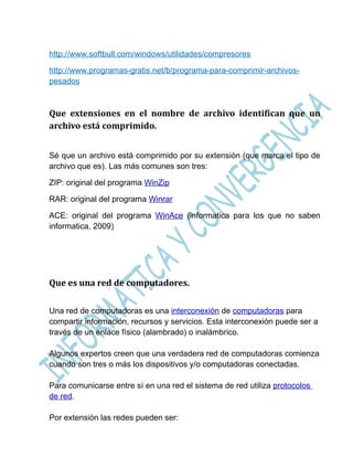 http://www.softbull.com/windows/utilidades/compresores

http://www.programas-gratis.net/b/programa-para-comprimir-archivos-
pesados



Que extensiones en el nombre de archivo identifican que un
archivo está comprimido.


Sé que un archivo está comprimido por su extensión (que marca el tipo de
archivo que es). Las más comunes son tres:

ZIP: original del programa WinZip

RAR: original del programa Winrar

ACE: original del programa WinAce (informatica para los que no saben
informatica, 2009)




Que es una red de computadores.

Una red de computadoras es una interconexión de computadoras para
compartir información, recursos y servicios. Esta interconexión puede ser a
través de un enlace físico (alambrado) o inalámbrico.

Algunos expertos creen que una verdadera red de computadoras comienza
cuando son tres o más los dispositivos y/o computadoras conectadas.

Para comunicarse entre sí en una red el sistema de red utiliza protocolos
de red.

Por extensión las redes pueden ser:
 