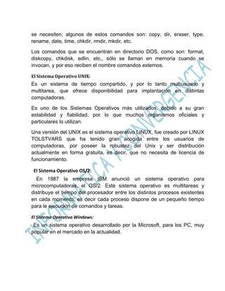 se necesiten; algunos de estos comandos son: copy, dir, eraser, type,
rename, date, time, chkdir, rmdir, mkdir, etc.

Los comandos que se encuentran en directorio DOS, como son: format,
diskcopy, chkdisk, edlin, etc., sólo se llaman en memoria cuando se
invocan, y por eso reciben el nombre comandos externos.

El Sistema Operativo UNIX:
Es un sistema de tiempo compartido, y por lo tanto multiusuario y
multitarea, que ofrece disponibilidad para implantación en distintas
computadoras.

Es uno de los Sistemas Operativos más utilizados, debido a su gran
estabilidad y fiabilidad, por lo que muchos organismos oficiales y
particulares lo utilizan.

Una versión del UNIX es el sistema operativo LINUX, fue creado por LINUX
TOLSTVARS que ha tenido gran acogida entre los usuarios de
computadoras, por poseer la robustez del Unix y ser distribución
actualmente en forma gratuita, es decir, que no necesita de licencia de
funcionamiento.

 El Sistema Operativo OS/2:
  En 1987 la empresa IBM anunció un sistema operativo para
microcomputadoras, el OS/2. Este sistema operativo es multitareas y
distribuye el tiempo del procesador entre los distintos procesos existentes
en cada momento; es decir cada proceso dispone de un pequeño tiempo
para le ejecución de comandos y tareas.

El Sistema Operativo Windows:
 Es un sistema operativo desarrollado por la Microsoft, para los PC, muy
popular en el mercado en la actualidad.
 