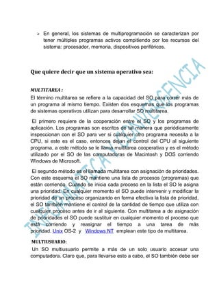    En general, los sistemas de multiprogramación se caracterizan por
      tener múltiples programas activos compitiendo por los recursos del
      sistema: procesador, memoria, dispositivos periféricos.




Que quiere decir que un sistema operativo sea:


MULTITAREA :
El término multitarea se refiere a la capacidad del SO para correr más de
un programa al mismo tiempo. Existen dos esquemas que los programas
de sistemas operativos utilizan para desarrollar SO multitarea.

 El primero requiere de la cooperación entre el SO y los programas de
aplicación. Los programas son escritos de tal manera que periódicamente
inspeccionan con el SO para ver si cualquier otro programa necesita a la
CPU, si este es el caso, entonces dejan el control del CPU al siguiente
programa, a este método se le llama multitarea cooperativa y es el método
utilizado por el SO de las computadoras de Macintosh y DOS corriendo
Windows de Microsoft.

 El segundo método es el llamada multitarea con asignación de prioridades.
Con este esquema el SO mantiene una lista de procesos (programas) que
están corriendo. Cuando se inicia cada proceso en la lista el SO le asigna
una prioridad. En cualquier momento el SO puede intervenir y modificar la
prioridad de un proceso organizando en forma efectiva la lista de prioridad,
el SO también mantiene el control de la cantidad de tiempo que utiliza con
cualquier proceso antes de ir al siguiente. Con multitarea a de asignación
de prioridades el SO puede sustituir en cualquier momento el proceso que
está corriendo y reasignar el tiempo a una tarea de más
prioridad. Unix OS-2 y Windows NT emplean este tipo de multitarea.

MULTIUSUARIO:
 Un SO multiusuario permite a más de un solo usuario accesar una
computadora. Claro que, para llevarse esto a cabo, el SO también debe ser
 