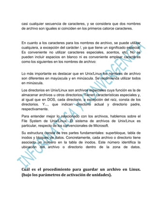 casi cualquier secuencia de caracteres, y se considera que dos nombres
de archivo son iguales si coinciden en los primeros catorce caracteres.



En cuanto a los caracteres para los nombres de archivo, se puede utilizar
cualquiera, a excepción del carácter /, ya que tiene un significado especial.
Es conveniente no utilizar caracteres especiales, acentos, etc. No se
pueden incluir espacios en blanco ni es conveniente emplear caracteres
como los siguientes en los nombres de archivo:


Lo más importante es destacar que en Unix/Linux los nombres de archivo
son diferentes en mayúscula y en minúscula. Se recomienda utilizar todos
en minúscula.

Los directorios en Unix/Linux son archivos especiales cuya función es la de
almacenar archivos u otros directorios. Tienen características especiales y,
al igual que en DOS, cada directorio, a excepción del raíz, consta de los
directorios. Y..., que indican directorio actual y directorio padre,
respectivamente.

Para entender mejor lo relacionado con los archivos, hablemos sobre el
File System de Unix/Linux. El sistema de archivos de Unix/Linux es
particular, respecto de los convencionales de Microsoft.

Su estructura consta de tres partes fundamentales: superbloque, tabla de
inodos y bloques de datos. Concretamente, cada archivo o directorio tiene
asociado un número en la tabla de inodos. Este número identifica la
ubicación del archivo o directorio dentro de la zona de datos.




Cuál es el procedimiento para guardar un archivo en Linux.
(bajo los parámetros de activación de unidades).
 
