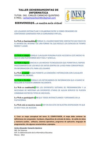 TALLER DEHERRAMIENTAS DE
            INFORMATICA
TUTOR: ING. CARLOS CAMACHO QUINTERO
E-MAIL: camachocarlos1981@gmail.com

BIENVENID@S…a nuestra aula virtual


LOS USUARIOS INTERACTUAR Y COLABORAR ENTRE SI COMO CREADORES DE
CONTENIDOS GENERADOS POR LA COMUNIDAD VIRTUAL.


La Web es funcionalidad:PORQUE EL USUARIO MANTIENE CONTACTO CASI FISICO EN
EL MUNDO DEL INTERNET DE UNA FORMA TAL QUE REDUCE LOS ESPACIOS DE TIEMPO
MODO Y LUGAR.



La Web es simple:PORQUE CUALQUIER PERSONA PUEDE ACCEDER A ESTE MEDIO YA
QUE ES UNA PLATAFORMA MUY FACIL Y SENCILLA.

La Web es ligera:GRACIAS A LOS MEDIOS TECNOLOGICOS QUE PERMITEN EL RAPIDO
PROCESAMIENTO DE LOS MILES DE DATOS DENTRO DE LA RED PARA CONVERTIRLOS
EN INFORMACION UTIL PARA LOS USUARIO

La Web es social:YA QUE PERMITE LA CONEXIÓN E INTERACCION CON CUALQUIER
PERSONA DEL MUNDO.

La Web es flexible:PORQUE LOS INTERCAMBIOS DE INFORMACION QUE A DIARIO SE
REALIZAN SE PUEDEN CAMBIAR FACILMENTE.

La Web es combinable:POR LOS DIFERENTES SISTEMAS DE PROGRAMACION Y LA
NECESIDAD DE MOSTRAR LAS DIFERENTES ETAPAS DE ALGUN SERVICIO SE PUEDEN
COMBINAR DISTINTOS TIPOS DE ARCHIVOS.

La Web es participativa:YA QUE TODOS INTERACTUAMOS Y OPERAMOS EN LA
PLATAFORMA.

La Web está en nuestras manos:HOY EN DIA ESTA EN NUESTRA DISPOCISION YA QUE
ES MUY FACIL DE ACCEDER.



4. Crear un mapa conceptual del tema: EL COMPUTADOR, el mapa debe contener las
definiciones de computador, hardware, dispositivos de entrada de datos, de salida de datos
y memoria auxiliar, software, sistemas operativos, programas de aplicación, lenguajes de
programación, cite algunas características y ejemplos.

Carlos Alexander Camacho Quintero
ING. De Sistemas
ESP. En Administración de la Informática Educativa
Mocoa - 2012
 