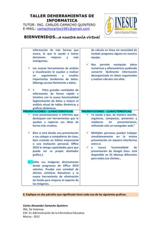 TALLER DEHERRAMIENTAS DE
               INFORMATICA
TUTOR: ING. CARLOS CAMACHO QUINTERO
E-MAIL: camachocarlos1981@gmail.com

BIENVENID@S…a nuestra aula virtual


         información de más formas que                  de cálculo en línea sin necesidad de
         nunca, lo que le ayuda a tomar                 instalar programa alguno en nuestro
         decisiones    mejores  y   más                 equipo.
         inteligentes.
                                                      Nos permite manipular datos
     Las nuevas herramientas de análisis              numéricos y alfanuméricos pudiendo
      y visualización le ayudan a realizar             convertir fácilmente información
      un     seguimiento     y    resaltar             desorganizada en datos organizados
      importantes tendencias de datos.                 y realizar cálculos con ellos.
      Obtenga acceso fácilmente a datos.

     •       Filtre grandes cantidades de
      información de forma rápida e
      intuitiva con la nueva funcionalidad
      Segmentación de datos y mejore el
      análisis visual de tablas dinámicas y
      gráficos dinámicos.
PRESENTACIONES – (CARACTERISTICAS)              PRESENTACIONES – (CARACTERISTICAS)
     Cree presentaciones e informes que              Te ayuda a que, de manera sencilla,
      destaquen con herramientas que le                organices, compartas, presentes y
      ayudan a capturar sus ideas de                   colabores      en    presentaciones,
      forma más creativa.                              utilizando solo un navegador web."

     Bien si está dando una presentación             Múltiples personas pueden trabajar
      a sus colegas o compañeros de clase,             simultáneamente en la misma
      bien creando un folleto empresarial              presentación sin siquiera interferirse
      o una invitación personal, Office                entre si.
      2010 le otorga capacidades para que             a     nueva     funcionalidad       de
      pueda ser su propio diseñador                    presentación de Google Docs. está
      gráfico.}                                        disponible en 25 idiomas diferentes
                                                       para todos Los clientes ,
        Edite sus imágenes directamente
         desde programas de Office 2010
         selectos. Pruebe una variedad de
         efectos artísticos llamativos y la
         nueva herramienta de eliminación
         de fondo para mejorar el aspecto de
         las imágenes.


6. Explique en dos párrafos que significado tiene cada una de las siguientes graficas.


Carlos Alexander Camacho Quintero
ING. De Sistemas
ESP. En Administración de la Informática Educativa
Mocoa - 2012
 