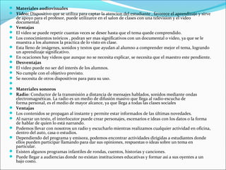  Materiales audiovisuales
 Video: Dispositivo que se utiliza para captar la atencion del estudiante , favorece el aprendizaje y sirve
    de apoyo para el profesor, puede utilizarce en el salon de clases con una television y el video
    documental.
   Ventajas
   El video se puede repetir cuantas veces se desee hasta que el tema quede comprendido.
   Los conocimientos teóricos , podran ser mas significativos con un documental o video, ya que se le
    muestra a los alumnos la practica de lo visto en clase.
   Esta lleno de imágenes, sonidos y textos que ayudan al alumno a comprender mejor el tema, logrando
    un aprendizaje significativo.
   En ocaciones hay videos que aunque no se necesita explicar, se necesita que el maestro este pendiente.
   Desventajas
   El video puede no ser del interés de los alumnos.
   No cumple con el objetivo previsto.
   Se necesita de otros dispositivos para para su uso.

 Materiales sonoros
 Radio: Conductor de la transmisión a distancia de mensajes hablados, sonidos mediante ondas
    electromagnéticas. La radio es un medio de difusión masivo que llega al radio-escucha de
    forma personal, es el medio de mayor alcance, ya que llega a todas las clases sociales
   Ventajas
   Los contenidos se propagan al instante y permite estar informados de las últimas novedades.
   Al narrar un texto, el interlocutor puede crear personajes, escenarios e ideas con los datos o la forma
    de hablar de quien lo está narrando.
   Podemos llevar con nosotros un radio y escucharlo mientras realizamos cualquier actividad en oficina,
    dentro del auto, casa o estudios.
   Dependiendo del programa y emisora, podemos encontrar actividades dirigidas a estudiantes donde
    ellos pueden participar llamando para dar sus opiniones, respuestas o ideas sobre un tema en
    particular.
   Existen algunos programas infantiles de rondas, cuentos, historias y canciones.
   Puede llegar a audiencias donde no existan instituciones educativas y formar así a sus oyentes a un
    bajo costo.
 
