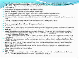  Una experiencia muy gratificante para los niños es el que puedan grabar su voz en una cinta y poder
    escucharse después unos a otros. La utilización de la radio es muy gratificante para ellos, les calma y les
    relaja. Como dice el refrán la música amansa a las fieras.
   Desventajas
   No contiene imágenes que refuercen el contenido sonoro.
   Muchas emisoras tienen exceso de anuncios comerciales.
   Los programas y la música que pautan no siempre son los que queremos escuchar.
   Los contenidos pueden resultar efímeros en comparación con un medio escrito.
   Difícil para el niño mantener la atención teniendo un estimulo auditivo y no visual, que les resulta mas
    fácil.
   Algunas emisoras promueven a través de sus locutores aptitudes no muy sanas.

   Nuevas tecnología de la información y comunicación.
   Internet
   Internet hoy en día es algo ya muy cotidiano. La mayoría de las personas pueden acceder a él fácilmente
   Ventajas
   ● Es la fuente de contenidos más grande de todo el mundo. En Internet hay muchísima información,
    todo lo que podamos preguntarnos simplemente lo escribimos en Google y ya obtenemos más de una
    respuesta. Esta es la mayor ventaja.
        ● Nos ofrece redes sociales como Facebook, Twitter o My Space, lo cual nos permite siempre estar
    conectados.
   ● Podemos estar en contacto con las personas que queremos todo el tiempo mediante Facebook, el uso
    del mail, etcétera.
   ● Podemos participar de Internet creándonos algún sitio web y escribiendo nuestra opinión sobre lo
    que sucede en la actualidad..
    ● Internet nos da la posibilidad de estar todo el tiempo informados porque nos brinda noticias de
    último momento.
    ● Internet nos permite ver videos online.
   Desventajas
   ● Hay muchas personas que se crean perfiles falsos en la nube en las diversas redes sociales. Por eso,
    que en Facebook por ejemplo, hay que saber cómo identificarlos. Es
 