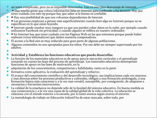  un tema complicado, pero no es imposible detectarlos. Esta es una clara desventaja de Internet.
 ● Hay mucha gente que coloca información falsa en Internet para confundir a los lectores. Hay que
    tener cuidado con este tip porque hay que saber si la fuente es confiable.
   ● Hay una posibilidad de que nos volvamos dependientes de Internet
   ● Las personas empiezan a pensar más superficialmente cuando leen algo en Internet porque no se
    especifican en lo que están leyendo.
   ● Internet puede resultar muy inseguro ya que nos pueden robar datos en la nube, por ejemplo cuando
    utilizamos Facebook sin privacidad, o cuando alguien se infiltra en nuestro ordenador.
   ● En Internet hay que tener cuidado con las Páginas Web en las que entramos porque puede haber
    malware (virus informáticos) que dañen nuestros computadores.
   El acceso a la Red aún es muy reducido para gran parte de algunas poblaciones.
   Algunos contenidos no son apropiados para los niños. Por eso debe ser siempre supervisado por los
    adultos.

 Actividad 3: Establezca las funciones educativas que pueda desarrollar.
 La función de los materiales educativos es de apoyo para le ejecución curricular y el aprendizaje
    tomando en cuenta las fases del proceso de aprendizaje. Los materiales educativos desempeñan
    funciones de apoyo en las fases de motivación, en la
   adquisición de los conocimientos, competencias y habilidades, tanto en la parte
   formativa como aplicativa, la evaluación del aprendizaje y refuerzo.
   El avance del conocimiento científico y del desarrollo tecnológico, sus implicaciones cada vez mayores
    y mas directas sobre los procesos productivos y culturales, obligan a una formación prolongada, a una
    formación básica más consciente y a la vez mas versátil, susceptible, por consiguiente, de adaptarse a
    necesarias y frecuentes innovaciones.
   La calidad de la enseñanza no depende sólo de la bondad del sistema educativo. En buena medida es
    una consecuencia y a la vez una causa de la calidad global de la vida colectiva. La educación se
    relaciona con el mundo exterior a la escuela, por lo tanto avanza según avanza el entorno.
   La metodología de trabajo en Educación Infantil ha de estar marcada, sobre todo, por
 