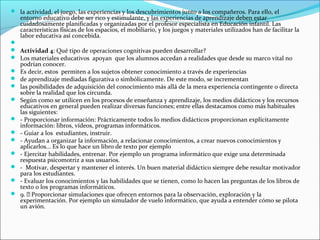  la actividad, el juego, las experiencias y los descubrimientos junto a los compañeros. Para ello, el
    entorno educativo debe ser rico y estimulante, y las experiencias de aprendizaje deben estar
    cuidadosamente planificadas y organizadas por el profesor especialista en Educación infantil. Las
    características físicas de los espacios, el mobiliario, y los juegos y materiales utilizados han de facilitar la
    labor educativa así concebida.

 Actividad 4: Qué tipo de operaciones cognitivas pueden desarrollar?
 Los materiales educativos apoyan que los alumnos accedan a realidades que desde su marco vital no
    podrían conocer.
   Es decir, estos permiten a los sujetos obtener conocimiento a través de experiencias
   de aprendizaje mediadas figurativa o simbólicamente. De este modo, se incrementan
   las posibilidades de adquisición del conocimiento más allá de la mera experiencia contingente o directa
    sobre la realidad que los circunda.
   Según como se utilicen en los procesos de enseñanza y aprendizaje, los medios didácticos y los recursos
    educativos en general pueden realizar diversas funciones; entre ellas destacamos como más habituales
    las siguientes:
   - Proporcionar información: Prácticamente todos lo medios didácticos proporcionan explícitamente
    información: libros, vídeos, programas informáticos.
   - Guiar a los estudiantes, instruir.
   - Ayudan a organizar la información, a relacionar conocimientos, a crear nuevos conocimientos y
    aplicarlos... Es lo que hace un libro de texto por ejemplo
   - Ejercitar habilidades, entrenar. Por ejemplo un programa informático que exige una determinada
    respuesta psicomotriz a sus usuarios.
   - Motivar, despertar y mantener el interés. Un buen material didáctico siempre debe resultar motivador
    para los estudiantes.
   - Evaluar los conocimientos y las habilidades que se tienen, como lo hacen las preguntas de los libros de
    texto o los programas informáticos.
   9.  Proporcionar simulaciones que ofrecen entornos para la observación, exploración y la
    experimentación. Por ejemplo un simulador de vuelo informático, que ayuda a entender cómo se pilota
    un avión.
 