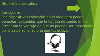 Dispositivos de salida
Auriculares:
Son dispositivos colocados en el oído para poder
escuchar los sonidos que la tarjeta de sonido envía.
Presentan la ventaja de que no pueden ser escuchados
por otra persona, solo la que los utiliza.
 