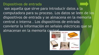 Dispositivos de entrada
son aquella que sirve para introducir datos a la
computadora para su proceso. Los datos se leen de los
dispositivos de entrada y se almacena en la memoria
central o interna . Los dispositivos de entrada
convierte la información en señales eléctricas que se
almacenan en la memoria central.
 