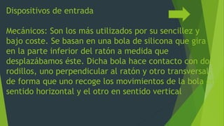 Dispositivos de entrada
Mecánicos: Son los más utilizados por su sencillez y
bajo coste. Se basan en una bola de silicona que gira
en la parte inferior del ratón a medida que
desplazábamos éste. Dicha bola hace contacto con dos
rodillos, uno perpendicular al ratón y otro transversal,
de forma que uno recoge los movimientos de la bola en
sentido horizontal y el otro en sentido vertical
 