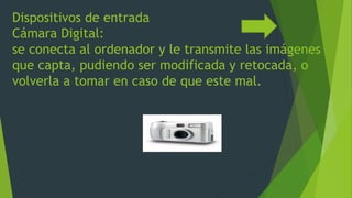 Dispositivos de entrada
Cámara Digital:
se conecta al ordenador y le transmite las imágenes
que capta, pudiendo ser modificada y retocada, o
volverla a tomar en caso de que este mal.
 