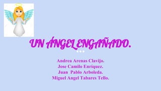 UN ÁNGEL ENGAÑADO.
Andrea Arenas Clavijo.
Jose Camilo Enríquez.
Juan Pablo Arboleda.
Miguel Angel Tabares Tello.
 