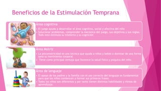 Beneficios de la Estimulación Temprana
Área cognitiva
• El juego ayuda a desarrollar el área cognitiva, social y afectiva del niño
• Solucionar problemas, comprender la mecánica del juego, sus objetivos y sus reglas.
Todo esto estimula su intelecto y su cognición
Área Motriz
• La psicomotricidad es una técnica que ayuda a niños y bebés a dominar de una forma
sana su movimiento corporal
• Tiene como principal ventaja que favorece la salud física y psíquica del niño.
Área de lenguaje
• El apoyo de los padres y la familia con el uso correcto del lenguaje es fundamental
para que los niños comiencen a formar sus primeras frases.
• Todos los niños son diferentes y por tanto tienen distintas habilidades y ritmos de
aprendizaje.
 