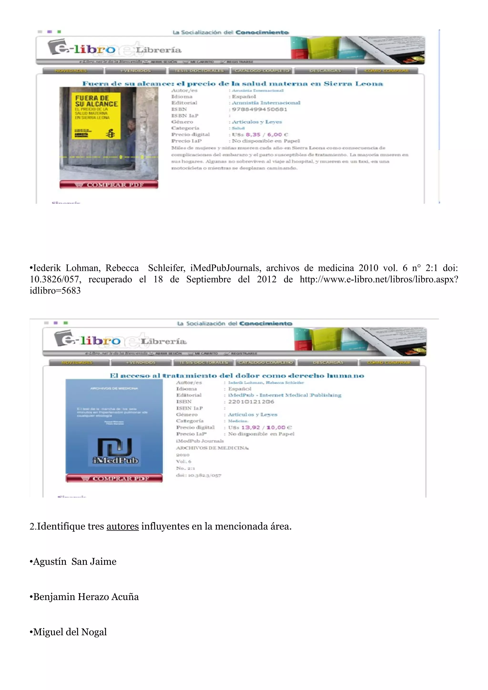 •Iederik Lohman, Rebecca Schleifer, iMedPubJournals, archivos de medicina 2010 vol. 6 n° 2:1 doi:
10.3826/057, recuperado el 18 de Septiembre del 2012 de http://www.e-libro.net/libros/libro.aspx?
idlibro=5683




2.Identifique tres autores influyentes en la mencionada área.


•Agustín San Jaime


•Benjamin Herazo Acuña


•Miguel del Nogal
 