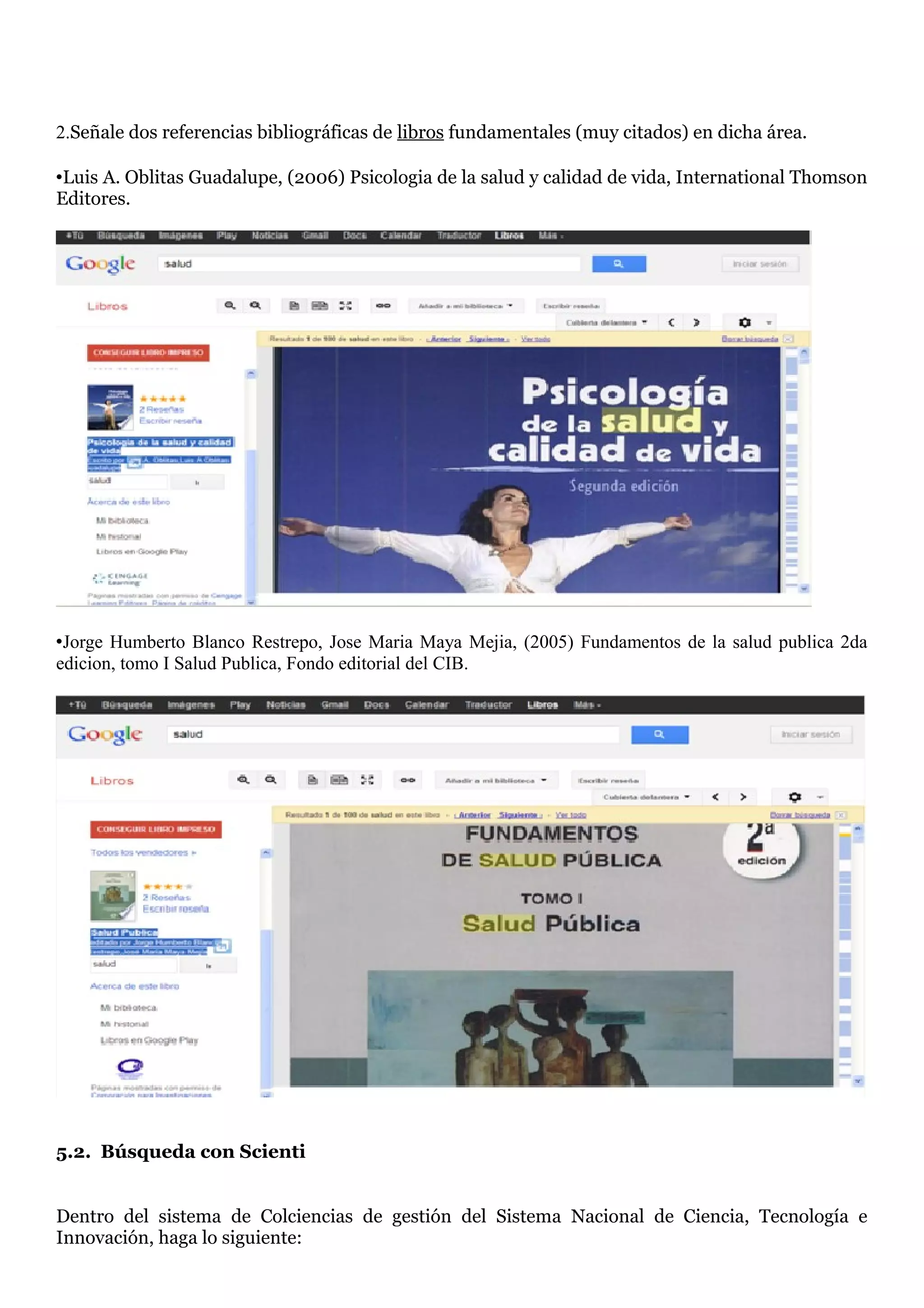 2.Señale dos referencias bibliográficas de libros fundamentales (muy citados) en dicha área.

•Luis A. Oblitas Guadalupe, (2006) Psicologia de la salud y calidad de vida, International Thomson
Editores.




•Jorge Humberto Blanco Restrepo, Jose Maria Maya Mejia, (2005) Fundamentos de la salud publica 2da
edicion, tomo I Salud Publica, Fondo editorial del CIB.




5.2. Búsqueda con Scienti


Dentro del sistema de Colciencias de gestión del Sistema Nacional de Ciencia, Tecnología e
Innovación, haga lo siguiente:
 