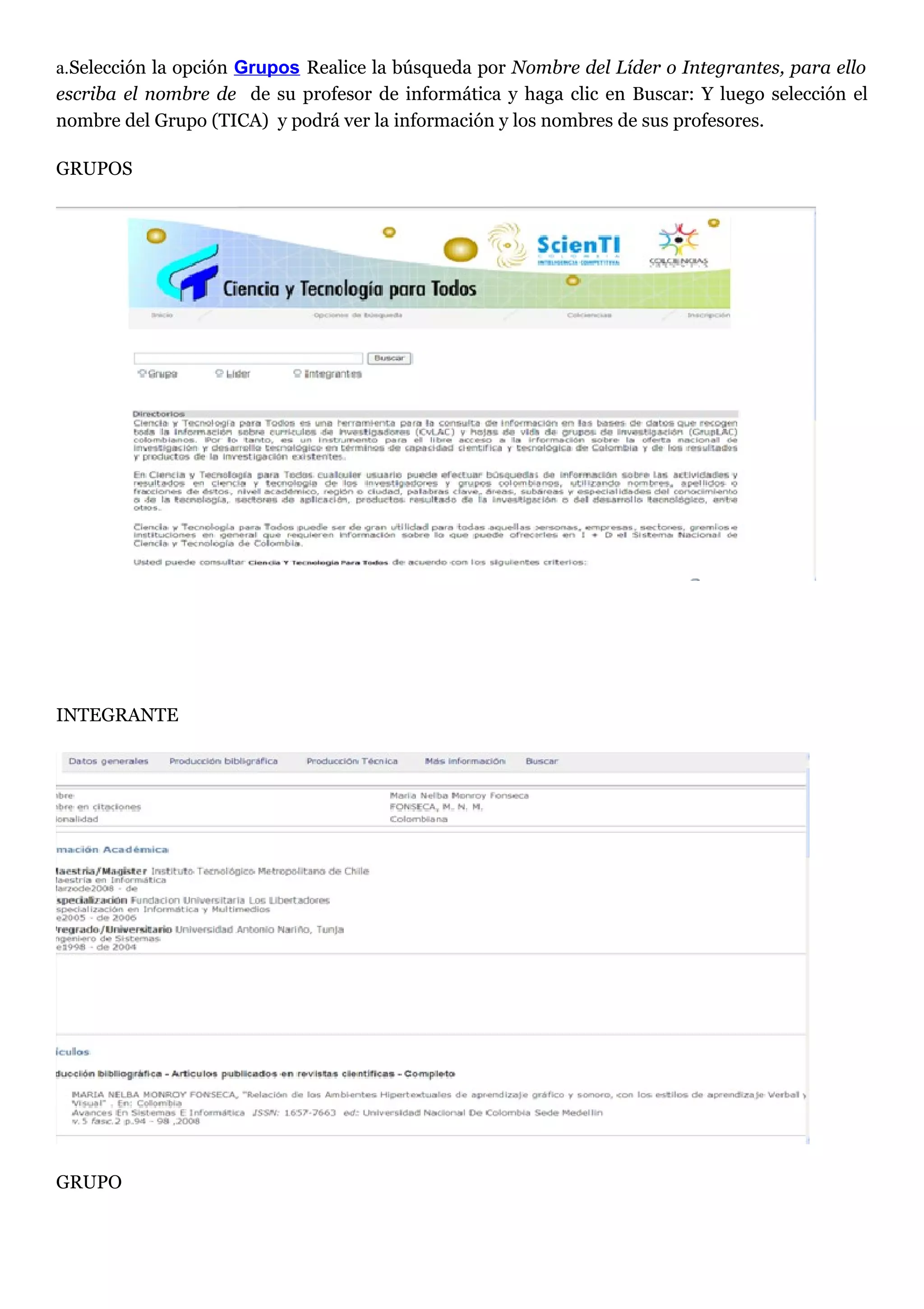 a.Selección la opción Grupos Realice la búsqueda por Nombre del Líder o Integrantes, para ello
escriba el nombre de de su profesor de informática y haga clic en Buscar: Y luego selección el
nombre del Grupo (TICA) y podrá ver la información y los nombres de sus profesores.

GRUPOS




INTEGRANTE




GRUPO
 