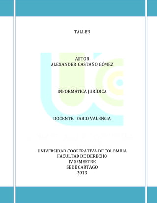 TALLER

AUTOR
ALEXANDER CASTAÑO GÓMEZ

INFORMÁTICA JURÍDICA

DOCENTE. FABIO VALENCIA

UNIVERSIDAD COOPERATIVA DE COLOMBIA
FACULTAD DE DERECHO
IV SEMESTRE
SEDE CARTAGO
2013

 