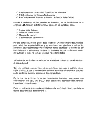  P-GC-03 Control de Acciones Correctivas y Preventivas
 P-GC-04 Control del Servicio No Conforme
 P-GC-05 Auditorías internas al Sistema de Gestión de la Calidad
Durante la realización de las jornadas en referencia, en las instalaciones de la
empresa L&G, también se trataron temas claves en los SGC tales como:
 Política de la Calidad,
 Objetivos de la Calidad,
 Mapa de Procesos y
 Caracterización de Procesos.
Por otra parte se evidencia que se debe establecer un procedimiento documentado
para definir las responsabilidades y los requisitos para planificar y realizar las
auditorías, establecer los registros e informar de los resultados”. Con el fin de dar
cumplimiento a la legislación y para que no se genere ninguna conformidad dentro
del SGC con el fin de no generar próximas no conformidades.
3. Finalmente, escriba las conclusiones del aprendizaje que obtuvo tras el desarrollo
de esta actividad.
Con esta actividad se desarrollan más conocimientos acerca de la auditoria interna
según la iso 2008, con lo cual uno debe aprender a ser más observador ya que para
poder asistir una auditoria se requiere de esta habilidad.
Por lo cual los auditores deben ser profesionales integrales con cuenten con
conocimientos del SST, SIG, SGC, y otras actividades, además de ser personas
imparciales y profesionales.
Envíe un archivo de texto con la actividad resuelta según las indicaciones dada en
la guía de aprendizaje de la semana 4.
 