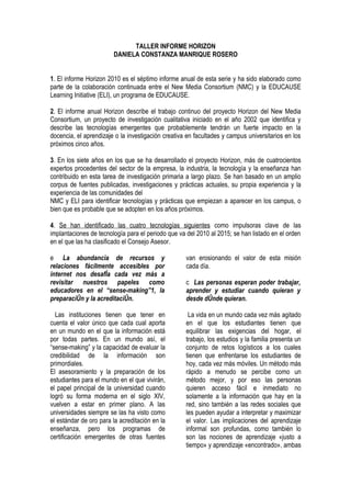 TALLER INFORME HORIZON
                        DANIELA CONSTANZA MANRIQUE ROSERO


1. El informe Horizon 2010 es el séptimo informe anual de esta serie y ha sido elaborado como
parte de la colaboración continuada entre el New Media Consortium (NMC) y la EDUCAUSE
Learning Initiative (ELI), un programa de EDUCAUSE.

2. El informe anual Horizon describe el trabajo continuo del proyecto Horizon del New Media
Consortium, un proyecto de investigación cualitativa iniciado en el año 2002 que identifica y
describe las tecnologías emergentes que probablemente tendrán un fuerte impacto en la
docencia, el aprendizaje o la investigación creativa en facultades y campus universitarios en los
próximos cinco años.

3. En los siete años en los que se ha desarrollado el proyecto Horizon, más de cuatrocientos
expertos procedentes del sector de la empresa, la industria, la tecnología y la enseñanza han
contribuido en esta tarea de investigación primaria a largo plazo. Se han basado en un amplio
corpus de fuentes publicadas, investigaciones y prácticas actuales, su propia experiencia y la
experiencia de las comunidades del
NMC y ELI para identificar tecnologías y prácticas que empiezan a aparecer en los campus, o
bien que es probable que se adopten en los años próximos.

4. Se han identificado las cuatro tecnologías siguientes como impulsoras clave de las
implantaciones de tecnología para el periodo que va del 2010 al 2015; se han listado en el orden
en el que las ha clasificado el Consejo Asesor.

e La abundancia de recursos y                       van erosionando el valor de esta misión
relaciones fácilmente accesibles por                cada día.
internet nos desafía cada vez más a
revisitar nuestros papeles como                     c Las personas esperan poder trabajar,
educadores en el “sense-making”1, la                aprender y estudiar cuando quieran y
preparación y la acreditación.                      desde dónde quieran.

  Las instituciones tienen que tener en              La vida en un mundo cada vez más agitado
cuenta el valor único que cada cual aporta          en el que los estudiantes tienen que
en un mundo en el que la información está           equilibrar las exigencias del hogar, el
por todas partes. En un mundo así, el               trabajo, los estudios y la familia presenta un
“sense-making” y la capacidad de evaluar la         conjunto de retos logísticos a los cuales
credibilidad de la información son                  tienen que enfrentarse los estudiantes de
primordiales.                                       hoy, cada vez más móviles. Un método más
El asesoramiento y la preparación de los            rápido a menudo se percibe como un
estudiantes para el mundo en el que vivirán,        método mejor, y por eso las personas
el papel principal de la universidad cuando         quieren acceso fácil e inmediato no
logró su forma moderna en el siglo XIV,             solamente a la información que hay en la
vuelven a estar en primer plano. A las              red, sino también a las redes sociales que
universidades siempre se las ha visto como          les pueden ayudar a interpretar y maximizar
el estándar de oro para la acreditación en la       el valor. Las implicaciones del aprendizaje
enseñanza, pero los programas de                    informal son profundas, como también lo
certificación emergentes de otras fuentes           son las nociones de aprendizaje «justo a
                                                    tiempo» y aprendizaje «encontrado», ambas
 