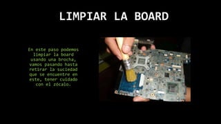 LIMPIAR LA BOARD
En este paso podemos
limpiar la board
usando una brocha,
vamos pasando hasta
retirar la suciedad
que se encuentre en
este, tener cuidado
con el zócalo.
 