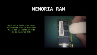 MEMORIA RAM
Aquí solo basta con pasar
suavemente con un borrador
NATA por la parte dorada
de la memoria RAM.
 