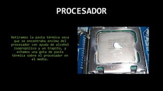 PROCESADOR
Retiramos la pasta térmica seca
que se encontraba encima del
procesador con ayuda de alcohol
isopropilico y un trapito, y
echamos una gota de pasta
térmica sobre el procesador en
el medio.
 