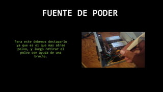 FUENTE DE PODER
Para este debemos destaparlo
ya que es el que mas atrae
polvo, y luego retirar el
polvo con ayuda de una
brocha.
 