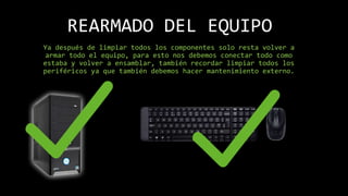 REARMADO DEL EQUIPO
Ya después de limpiar todos los componentes solo resta volver a
armar todo el equipo, para esto nos debemos conectar todo como
estaba y volver a ensamblar, también recordar limpiar todos los
periféricos ya que también debemos hacer mantenimiento externo.
 