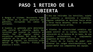 PASO 1 RETIRO DE LA
CUBIERTA
1 Apague el sistema. Desconecte todos
los cables en la parte posterior del
gabinete, incluyendo los cables de
corriente.
2 Examine su gabinete para determinar
cómo retirar la cubierta. Quite los
tornillos que sujetan la cubierta al
chasis. Por lo regular estos se
encuentran alrededor del borde de la
cubierta en la porte posterior, sin
embargo en algunos, los tornillos están
detrás de la cubierta frontal de
plástico o bisel.
3 Una vez retirados los tornillos, sujete
la cubierta y deslícela ó levántela.
Algunas cubiertas se deslizan hacia atrás
y otras hacia delante; otras se levantan
directamente hacia arriba.
4 Elimine la electricidad estática que
pueda existir en su cuerpo, mediante la
colocación en la muñeca de su mano, de una
pulsera antiestática, ó simplemente
asegúrese de hacer contacto con
el chasis de la fuente de poder para
eliminar las cargas electroestáticas, que
puedan dañar los componentes del equipo.
 