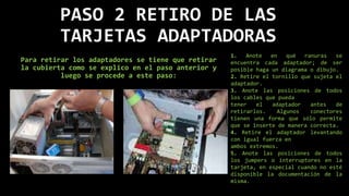 PASO 2 RETIRO DE LAS
TARJETAS ADAPTADORAS
Para retirar los adaptadores se tiene que retirar
la cubierta como se explico en el paso anterior y
luego se procede a este paso:
1. Anote en qué ranuras se
encuentra cada adaptador; de ser
posible haga un diagrama o dibujo.
2. Retire el tornillo que sujeta el
adaptador.
3. Anote las posiciones de todos
los cables que pueda
tener el adaptador antes de
retirarlos. Algunos conectores
tienen una forma que sólo permite
que se inserte de manera correcta.
4. Retire el adaptador levantando
con igual fuerza en
ambos extremos.
5. Anote las posiciones de todos
los jumpers o interruptores en la
tarjeta, en especial cuando no esté
disponible la documentación de la
misma.
 