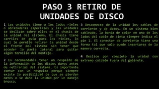 PASO 3 RETIRO DE
UNIDADES DE DISCO
1 Las unidades tiene a los lados rieles
o abrazaderas especiales y las unidades
se deslizan sobre ellos en el chasis de
la unidad del sistema. El chasis tiene
carriles de guía para los rieles, lo
cual le permite retirar la unidad desde
el frente del sistema sin tener que
acceder la parte lateral para quitar
algún tornillo del montaje.
2 Es recomendable tener un respaldo de
la información de los discos duros antes
de retirarlos del sistema. Es importante
contar con un respaldo porque siempre
existe la posibilidad de que se pierdan
datos o se dañe la unidad por un manejo
brusco.
3 Desconecte de la unidad los cables de
corriente y de datos. En un sistema bien
cableado, la banda de color en uno de los
lados del cable de cinta siempre indica el
pin 1. El conector de corriente tiene una
forma tal que sólo puede insertarse de la
manera correcta.
4 Deslice por completo la unidad con
extremo cuidado fuera del gabinete.
 