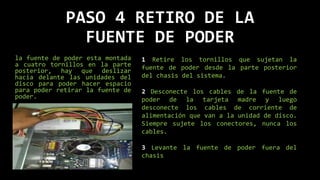 PASO 4 RETIRO DE LA
FUENTE DE PODER
la fuente de poder esta montada
a cuatro tornillos en la parte
posterior, hay que deslizar
hacia delante las unidades del
disco para poder hacer espacio
para poder retirar la fuente de
poder.
1 Retire los tornillos que sujetan la
fuente de poder desde la parte posterior
del chasis del sistema.
2 Desconecte los cables de la fuente de
poder de la tarjeta madre y luego
desconecte los cables de corriente de
alimentación que van a la unidad de disco.
Siempre sujete los conectores, nunca los
cables.
3 Levante la fuente de poder fuera del
chasis
 