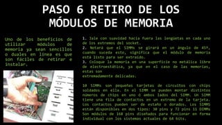 PASO 6 RETIRO DE LOS
MÓDULOS DE MEMORIA
Uno de los beneficios de
utilizar módulos de
memoria ya sean sencillos
o duales en línea es que
son fáciles de retirar e
instalar.
1. Jale con suavidad hacia fuera las lengüetas en cada uno
de los extremos del socket.
2. Notará que el SIMMs se girará en un ángulo de 45º,
cuando suceda esto, significa que el módulo de memoria
está listo para ser extraído.
3. Coloque la memoria en una superficie no metálica libre
de electroestática, ya que en el caso de las memorias,
estas son
extremadamente delicadas.
10 SIMMs son pequeñas tarjetas de circuitos con chips
soldados en ella. En el SIMM se pueden montar distintos
números de chips en uno ó ambos lados del SIMM. Un SIMM
tiene una fila de contactos en un extremo de la tarjeta.
Los contactos pueden ser de estaño o dorados. Los SIMMS
están disponibles en dos tipos: 30 pins y 72 pins 11 DIMMs
Son módulos de 168 pins diseñados para funcionar en forma
individual con los sistemas actuales de 64 bits.
 