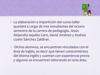 • La elaboración e impartición del curso-taller
quedará a cargo de tres estudiantes del octavo
semestre de la carrera de pedagogía. Jesús
Alejandro Aquiles Caro, David Jiménez y Andrea
Lizete Sánchez Zaldívar.
• Dichos alumnos, se encuentran vinculados con el
área de inglés, es decir que tienen conocimientos
del idioma inglés y cuentan con experiencia previa
y algunos se encuentren laborando en esta área.
 