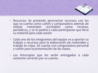 • Recursos: Se pretende aprovechar recursos con los
que se cuenta como cañón y computadora además de
utilizar materiales reciclables como revistas,
periódicos, y se le pedirá a cada participante que lleve
su material para cada sesión
• Cada uno de los integrantes del equipo va a aportar su
trabajo y recursos para la elaboración de materiales y
trabajo en clase. Se cuenta con computadora personal
y cañón para la presentación de las clases.
• Las fotocopias que les serán entregadas a cada
asistente correrán por su cuenta.
 