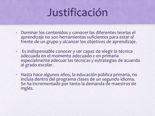 Justificación
• Dominar los contenidos y conocer las diferentes teorías el
aprendizaje no son herramientas suficientes para estar al
frente de un grupo y alcanzar los objetivos de aprendizaje.
• Es indispensable conocer y ser capaz de elegir la técnica
adecuada en el momento adecuado y en primaria
especialmente adecuar las técnicas y estrategias de acuerdo
al grado escolar.
• Hasta hace algunos años, la educación pública primaria, no
incluía dentro del programa clases de un segundo idioma.
Se ha incrementado por tanto la demanda de maestros de
inglés.
 